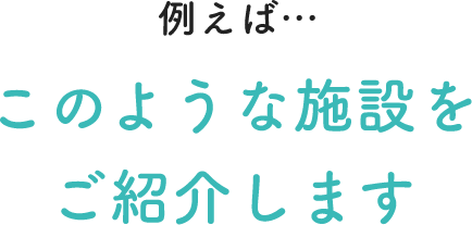 例えば…このような施設をご紹介します