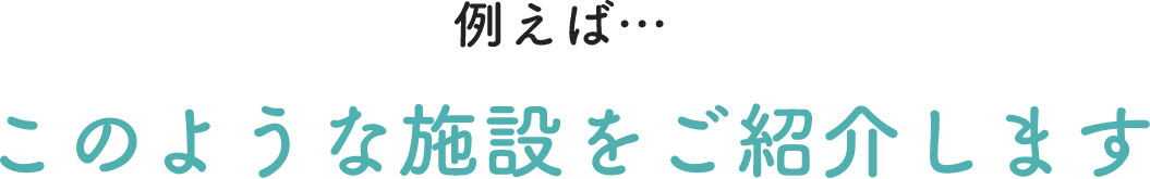 例えばこのような施設をご紹介します