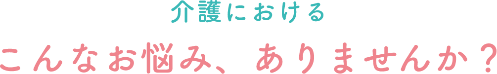 介護におけるこんなお悩み、ありませんか？